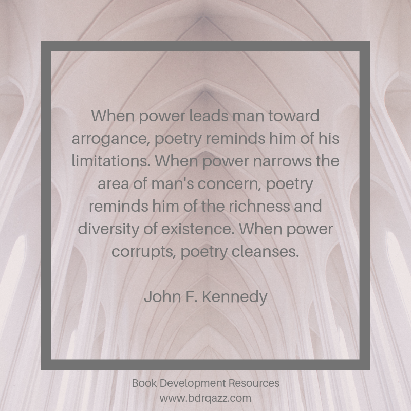"When power leads man toward arrogance, poetry reminds him of his limitations. When power narrows the area of man's concern, poetry reminds him of the richness and diversity of existence. When power corrupts, poetry cleanses." John F. Kennedy