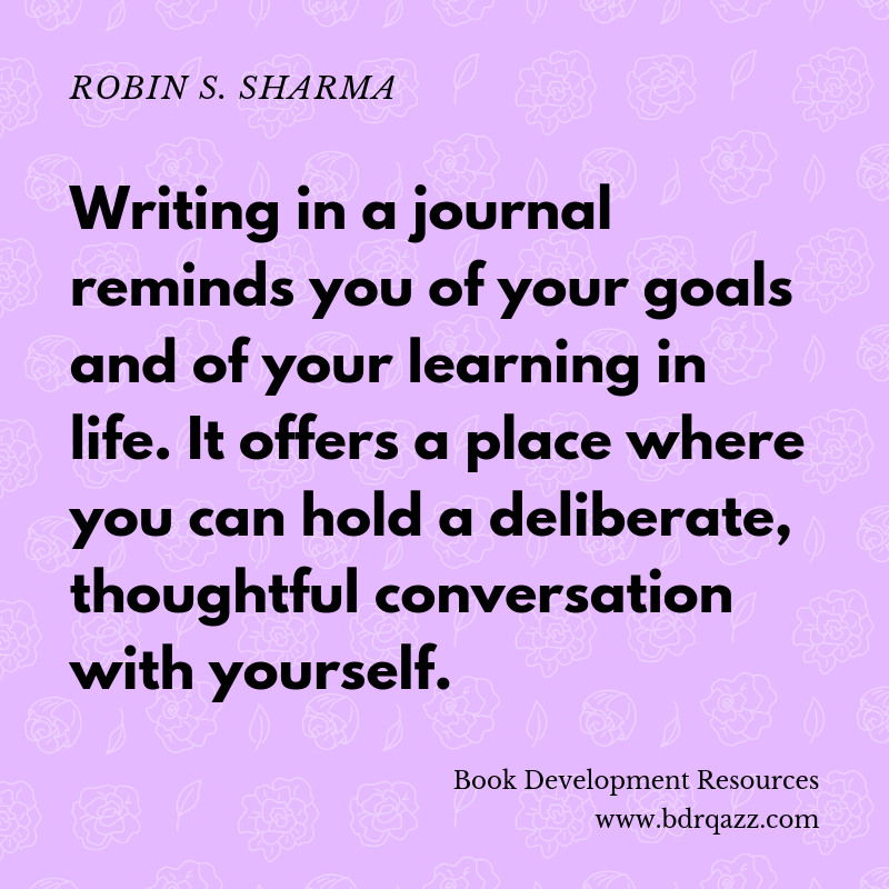 "Writing in a journal reminds you of your goals and of your learning in life. It offers a place where you can hold a deliberate, thoughtful conversation with yourself." Robin S. Sharma